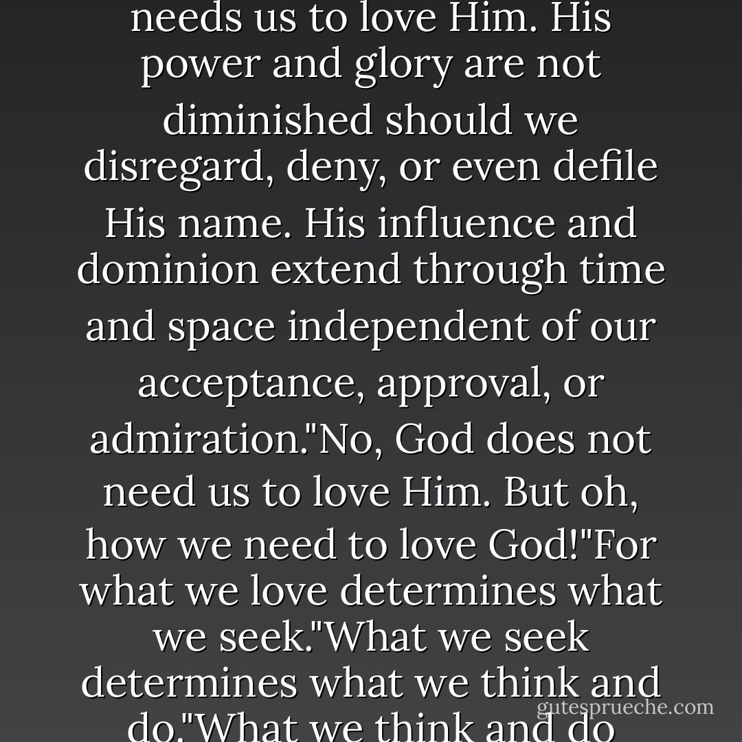 God the Eternal Father did not give [the] first great commandment because He needs us to love Him. His power and glory are not diminished should we disregard, deny, or even defile His name. His influence and dominion extend through time and space independent of our acceptance, approval, or admiration."No, God does not need us to love Him. But oh, how we need to love God!"For what we love determines what we seek."What we seek determines what we think and do."What we think and do determines who we are—and who we will become. - Dieter F. Uchtdorf