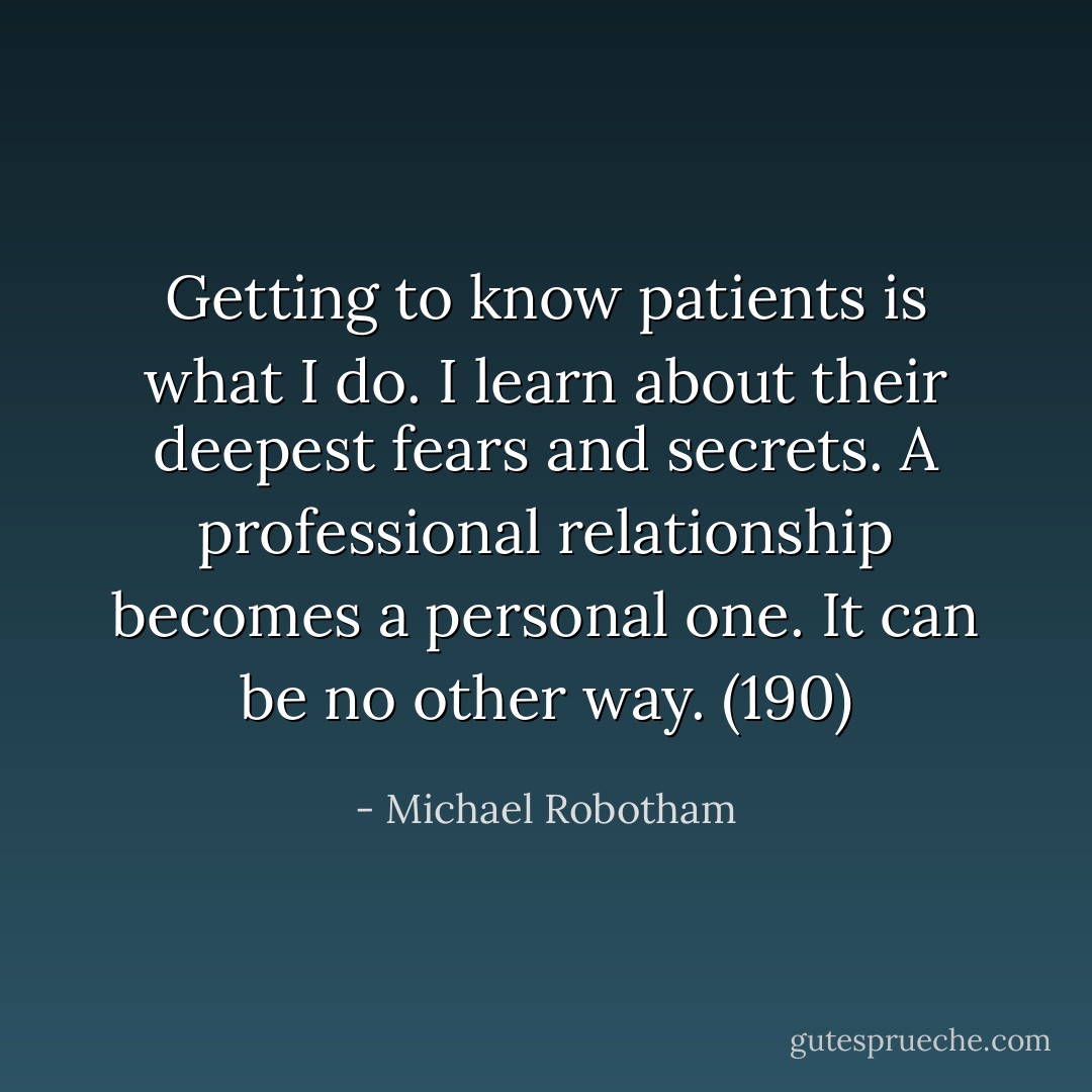 Getting to know patients is what I do. I learn about their deepest fears and secrets. A professional relationship becomes a personal one. It can be no other way. (190) - Michael Robotham