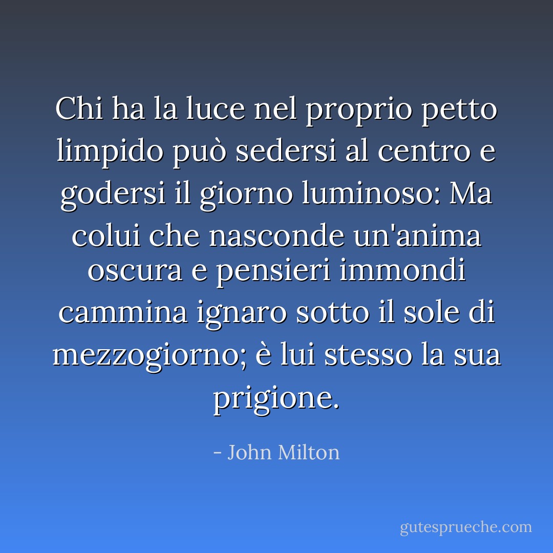 Chi ha la luce nel proprio petto limpido può sedersi al centro e godersi il giorno luminoso: Ma colui che nasconde un'anima oscura e pensieri immondi cammina ignaro sotto il sole di mezzogiorno; è lui stesso la sua prigione. - John Milton