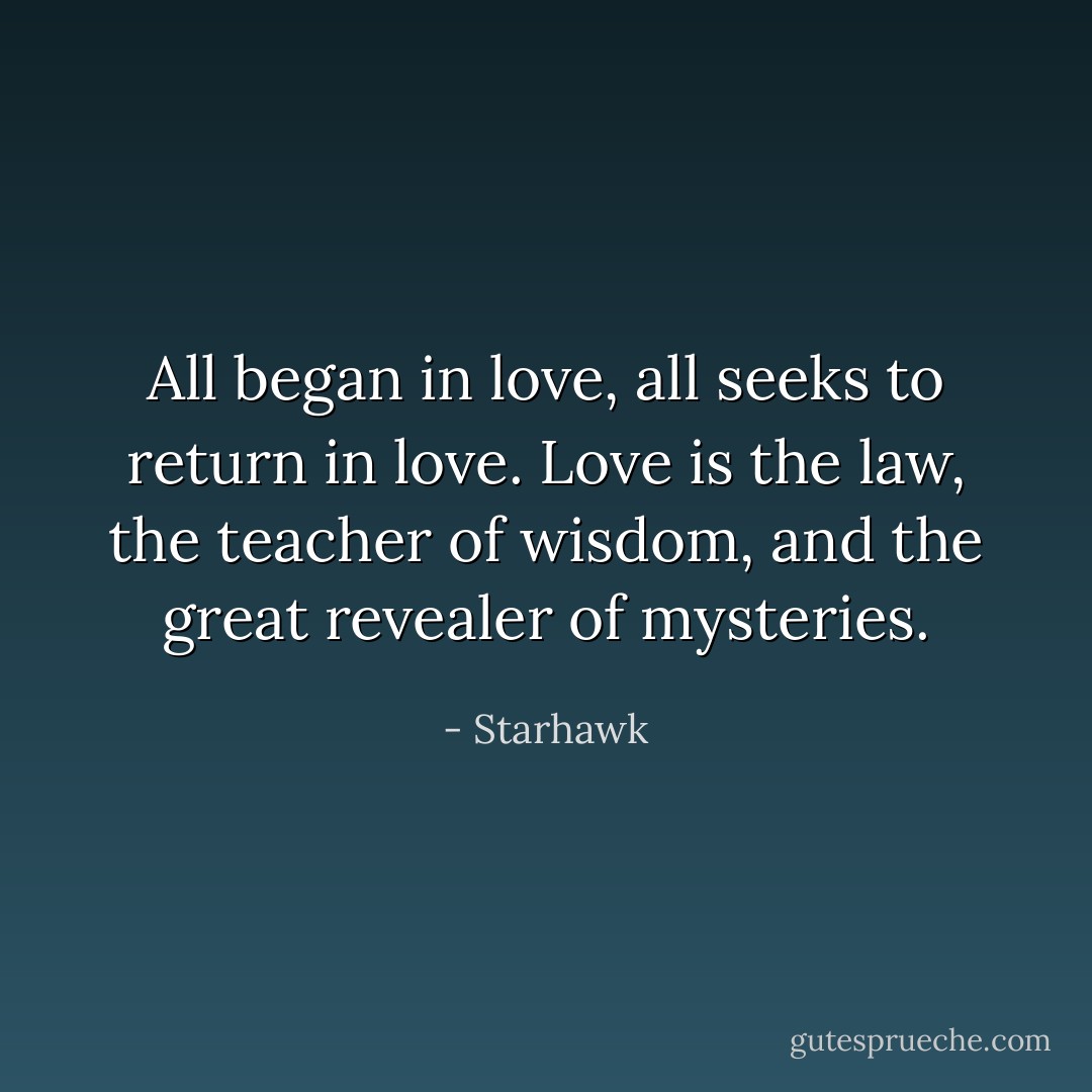 All began in love, all seeks to return in love. Love is<br />the law, the teacher of wisdom, and the great revealer of mysteries. - Starhawk