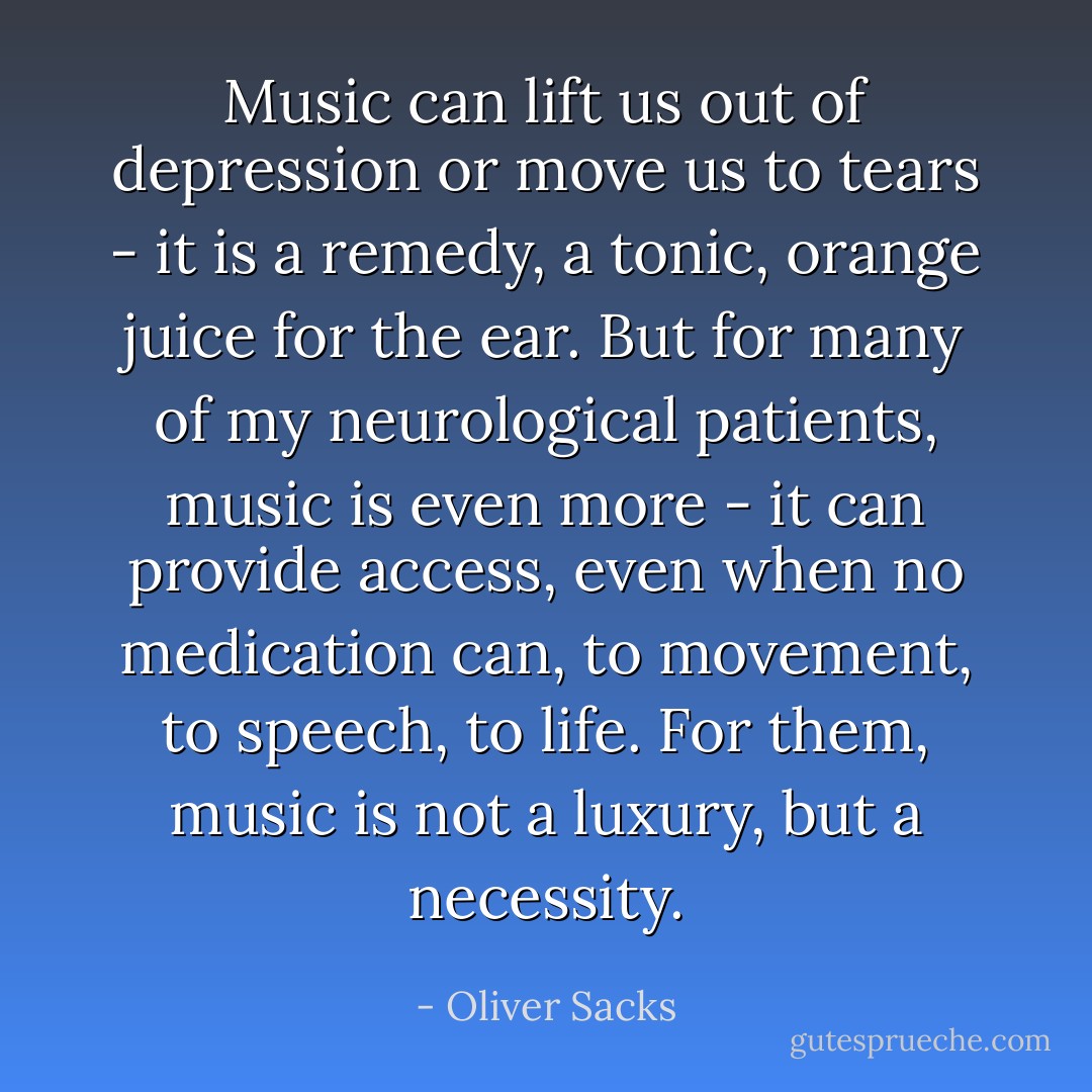 Music can lift us out of depression or move us to tears - it is a remedy, a tonic, orange juice for the ear. But for many of my neurological patients, music is even more - it can provide access, even when no medication can, to movement, to speech, to life. For them, music is not a luxury, but a necessity. - Oliver Sacks
