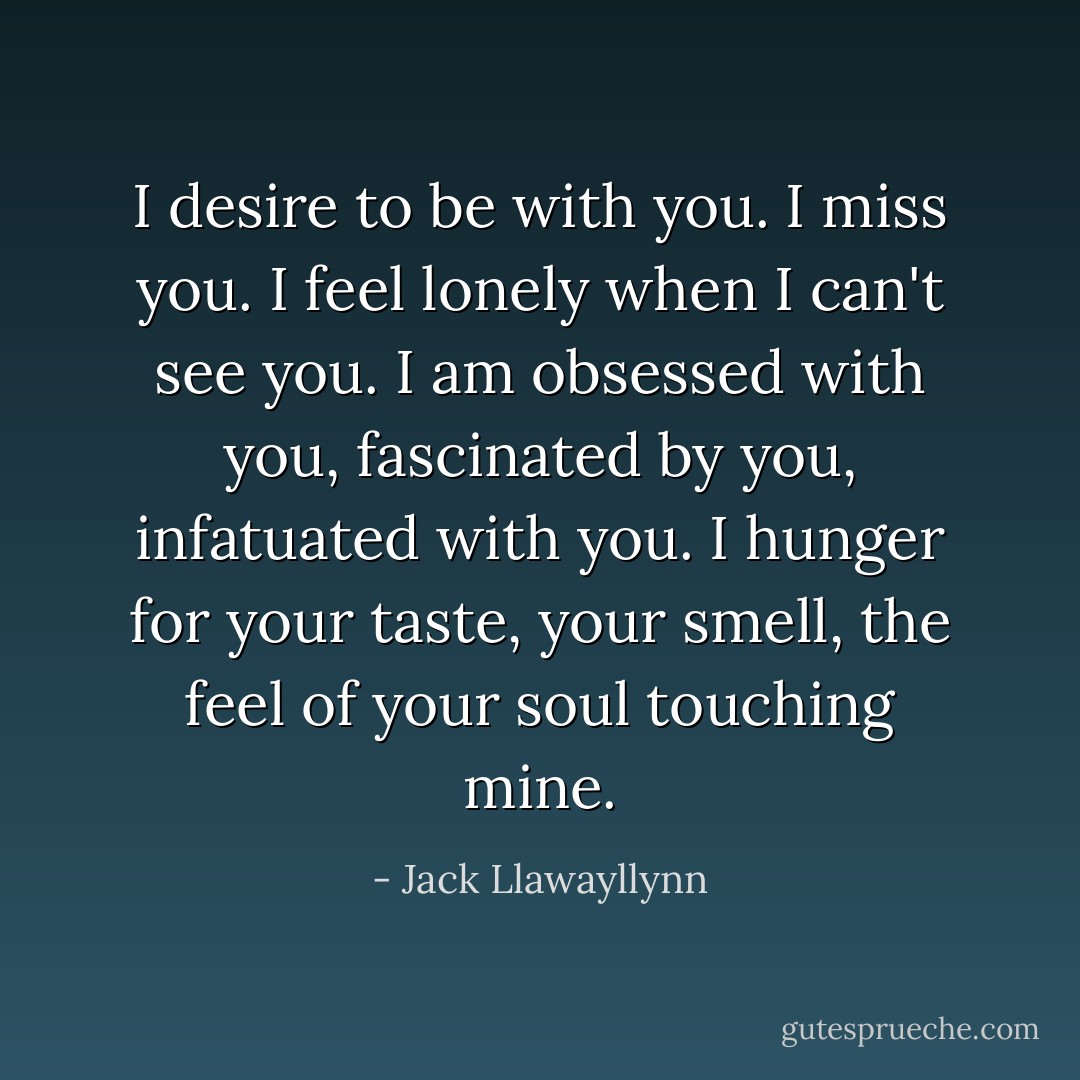 I desire to be with you. I miss you. I feel lonely when I can't see you. I am obsessed with you, fascinated by you, infatuated with you. I hunger for your taste, your smell, the feel of your soul touching mine. - Jack Llawayllynn