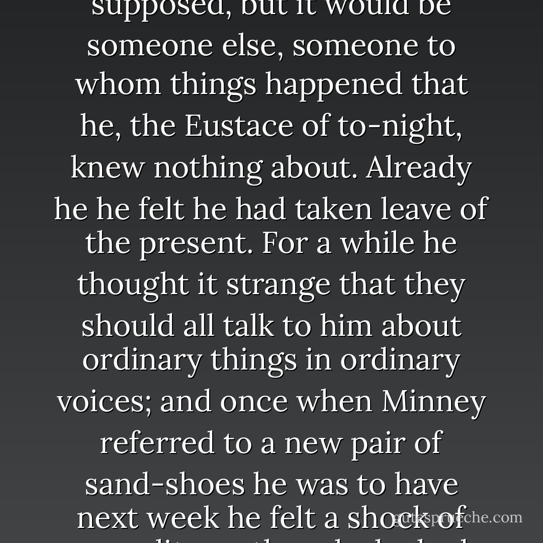 For the first time in his life he was unable to think of himself as existing the next day. There would be a Eustace, he supposed, but it would be someone else, someone to whom things happened that he, the Eustace of to-night, knew nothing about. Already he he felt he had taken leave of the present. For a while he thought it strange that they should all talk to him about ordinary things in ordinary voices; and once when Minney referred to a new pair of sand-shoes he was to have next week he felt a shock of unreality, as though she had suggested taking a train that had long since gone. - L.P. Hartley