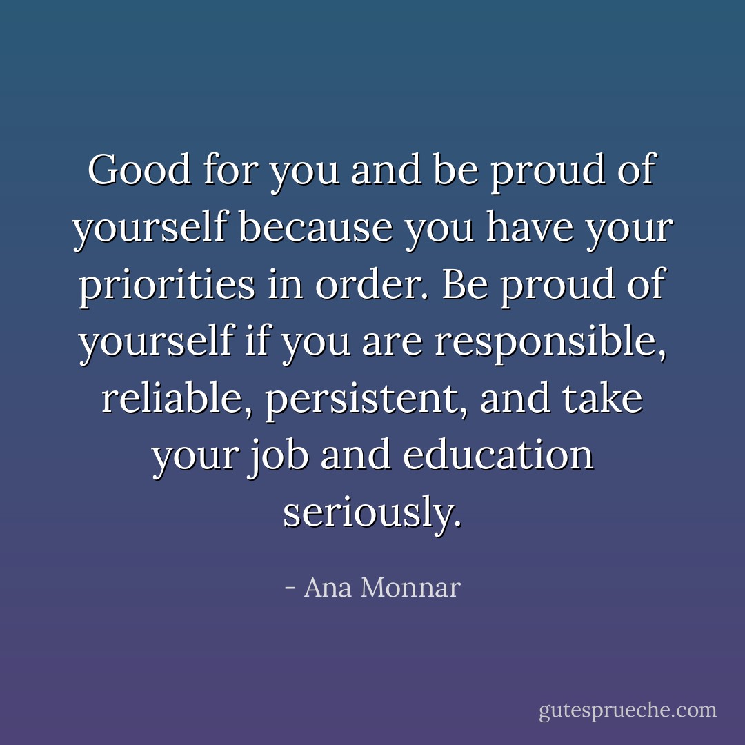 Good for you and be proud of yourself because you have your priorities in order. Be proud of yourself if you are responsible, reliable, persistent, and take your job and education seriously. - Ana Monnar