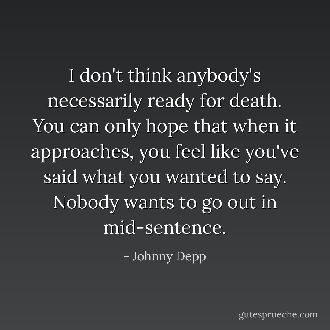I don't think anybody's necessarily ready for death. You can only hope that when it approaches, you feel like you've said what you wanted to say. Nobody wants to go out in mid-sentence. - Johnny Depp