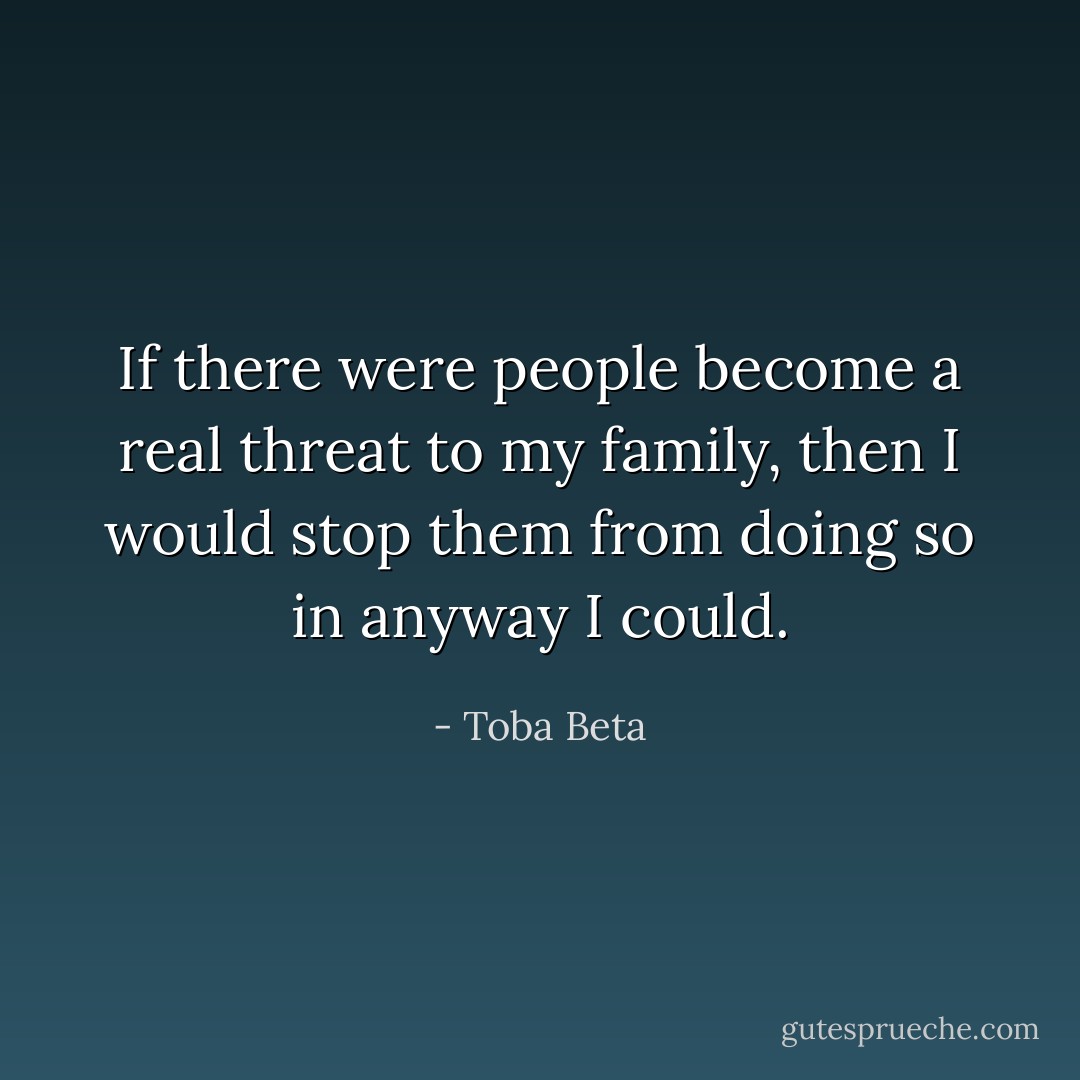 If there were people become a real threat to my family,<br />then I would stop them from doing so in anyway I could. - Toba Beta