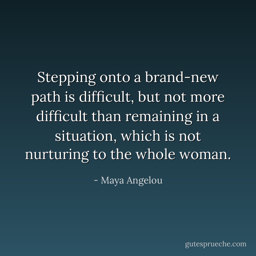 Stepping onto a brand-new path is difficult, but not more difficult than remaining in a situation, which is not nurturing to the whole woman. - Maya Angelou