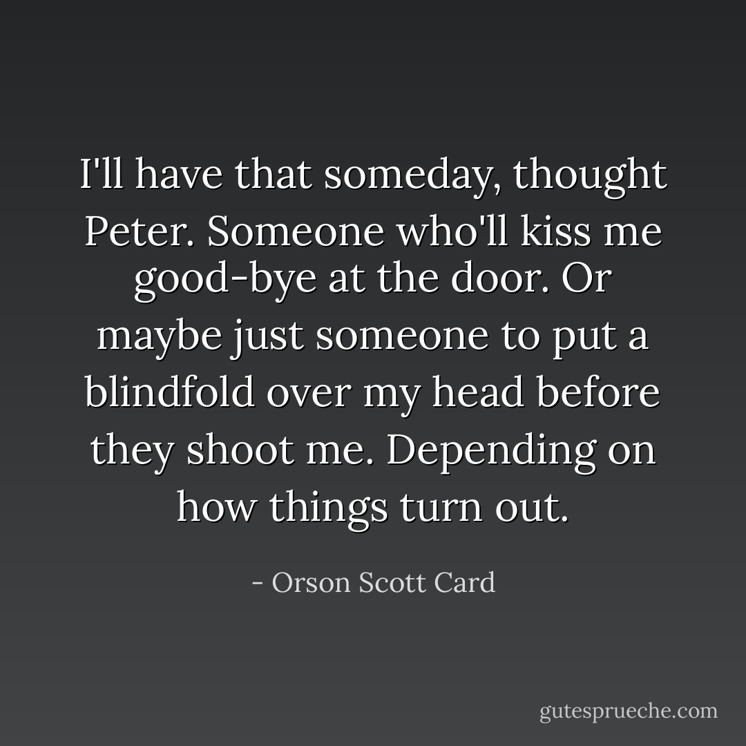 I'll have that someday, thought Peter. Someone who'll kiss me good-bye at the door. Or maybe just someone to put a blindfold over my head before they shoot me. Depending on how things turn out. - Orson Scott Card
