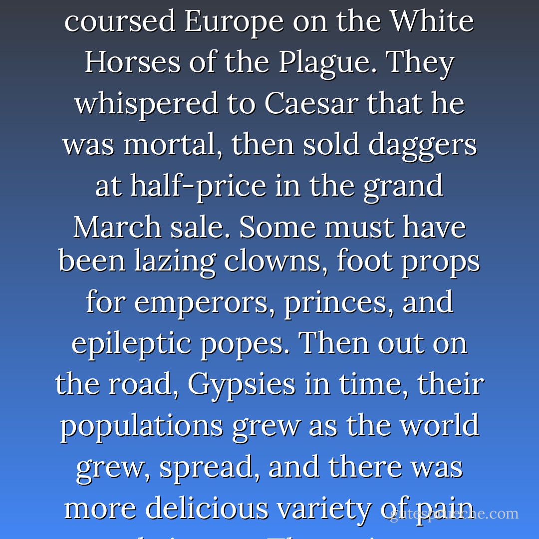 The stuff of nightmare is their plain bread. They butter it with pain. They set their clocks by deathwatch beetles, and thrive the centuries. They were the men with the leather-ribbon whips who sweated up the Pyramids seasoning it with other people's salt and other people's cracked hearts. They coursed Europe on the White Horses of the Plague. They whispered to Caesar that he was mortal, then sold daggers at half-price in the grand March sale. Some must have been lazing clowns, foot props for emperors, princes, and epileptic popes. Then out on the road, Gypsies in time, their populations grew as the world grew, spread, and there was more delicious variety of pain to thrive on. The train put wheels under them and here they run down the log road out of the Gothic and baroque; look at their wagons and coaches, the carving like medieval shrines, all of it stuff once drawn by horses, mules, or, maybe, men. - Ray Bradbury