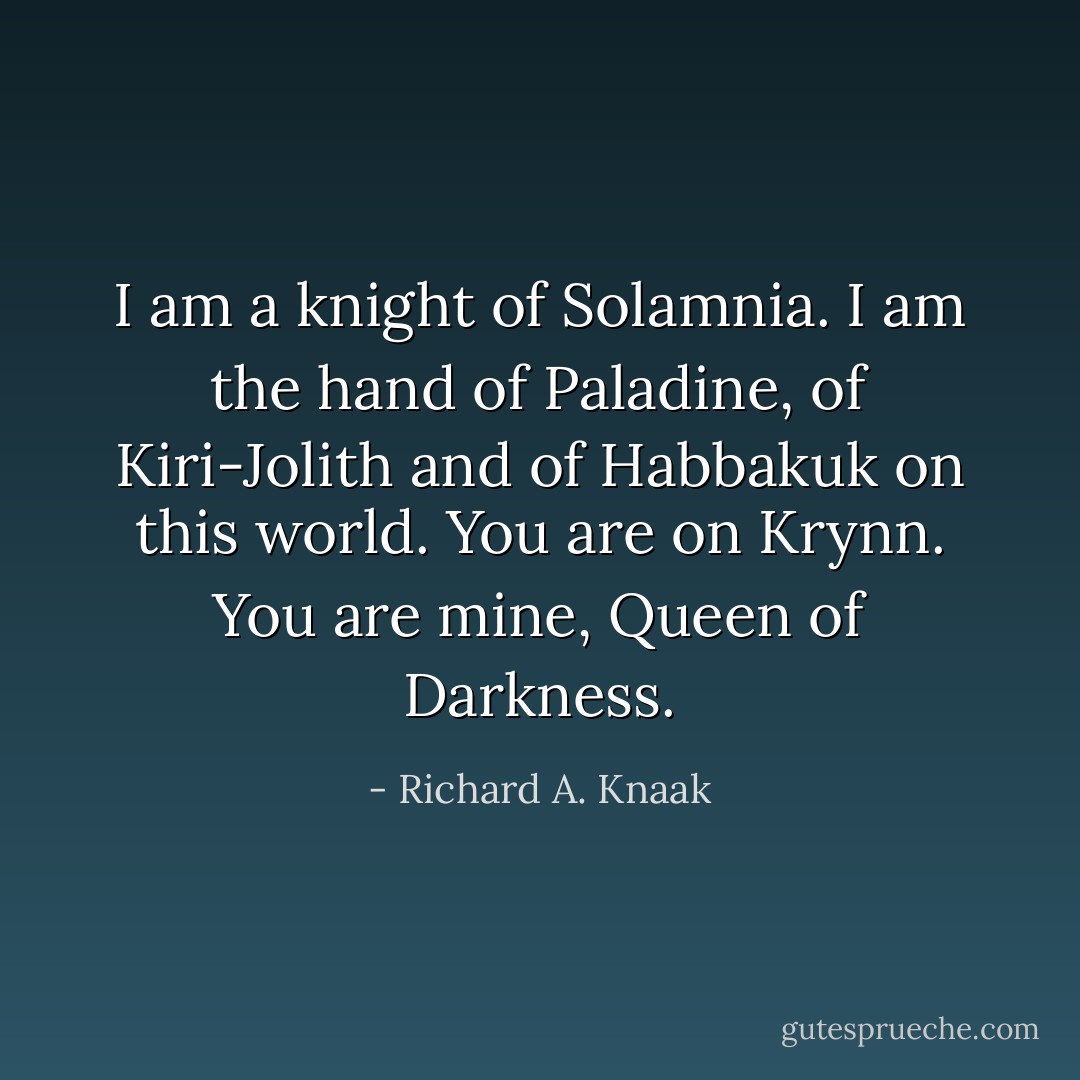 I am a knight of Solamnia. I am the hand of Paladine, of Kiri-Jolith and of Habbakuk on this world. You are on Krynn. You are mine, Queen of Darkness. - Richard A. Knaak