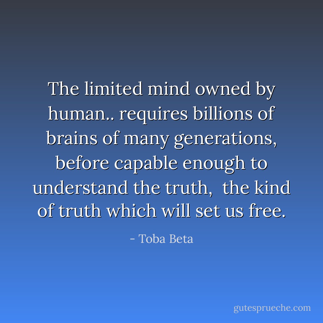 The limited mind owned by human..<br />requires billions of brains of many generations,<br />before capable enough to understand the truth, <br />the kind of truth which will set us free. - Toba Beta