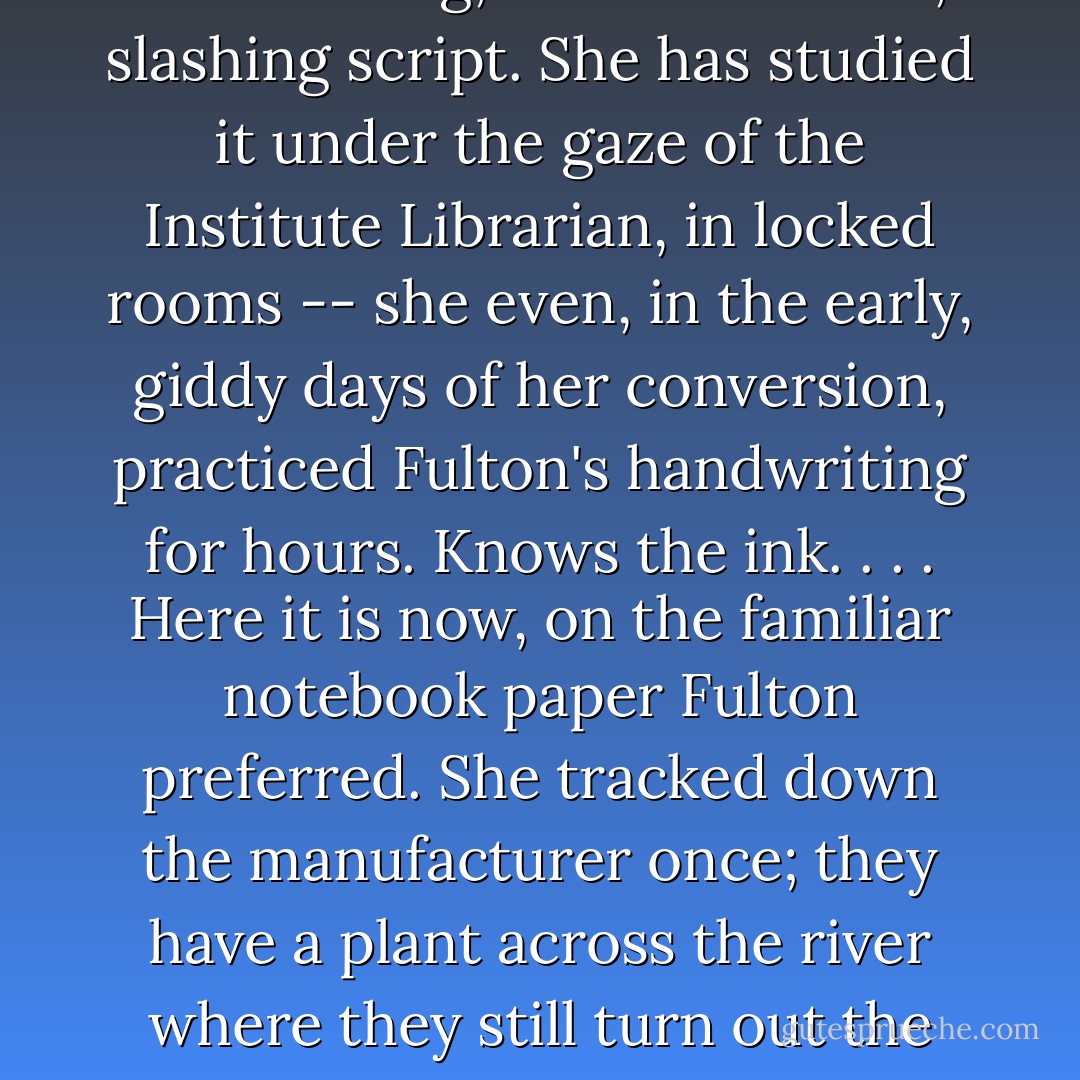 She recognizes the cramped handwriting, the internecine, slashing script. She has studied it under the gaze of the Institute Librarian, in locked rooms -- she even, in the early, giddy days of her conversion, practiced Fulton's handwriting for hours. Knows the ink. . . . Here it is now, on the familiar notebook paper Fulton preferred. She tracked down the manufacturer once; they have a plant across the river where they still turn out the Fontaine line. - Colson Whitehead