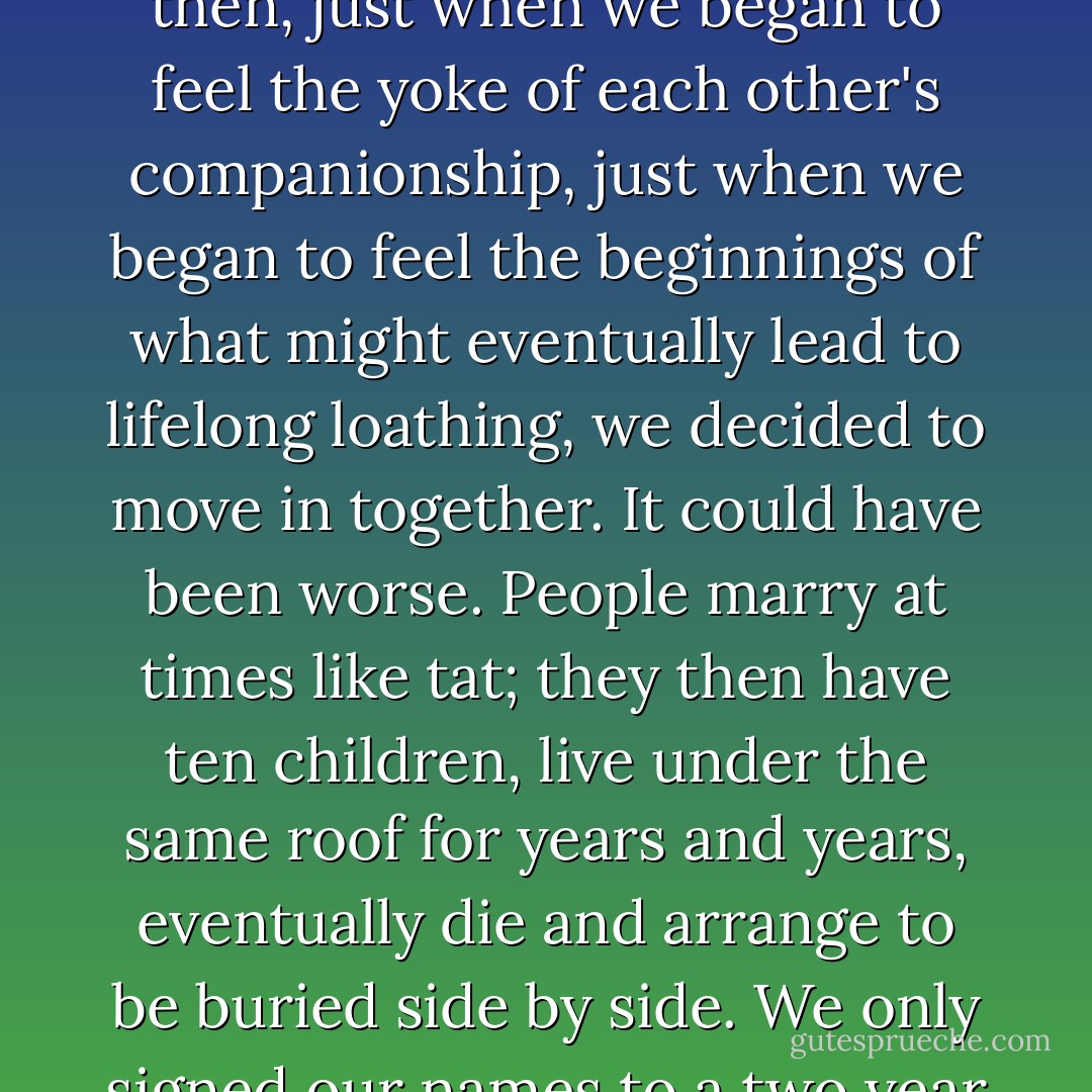We had accepted each other's shortcomings and differences; then, just when we began to feel the yoke of each other's companionship, just when we began to feel the beginnings of what might eventually lead to lifelong loathing, we decided to move in together. It could have been worse. People marry at times like tat; they then have ten children, live under the same roof for years and years, eventually die and arrange to be buried side by side. We only signed our names to a two year lease. - Jamaica Kincaid