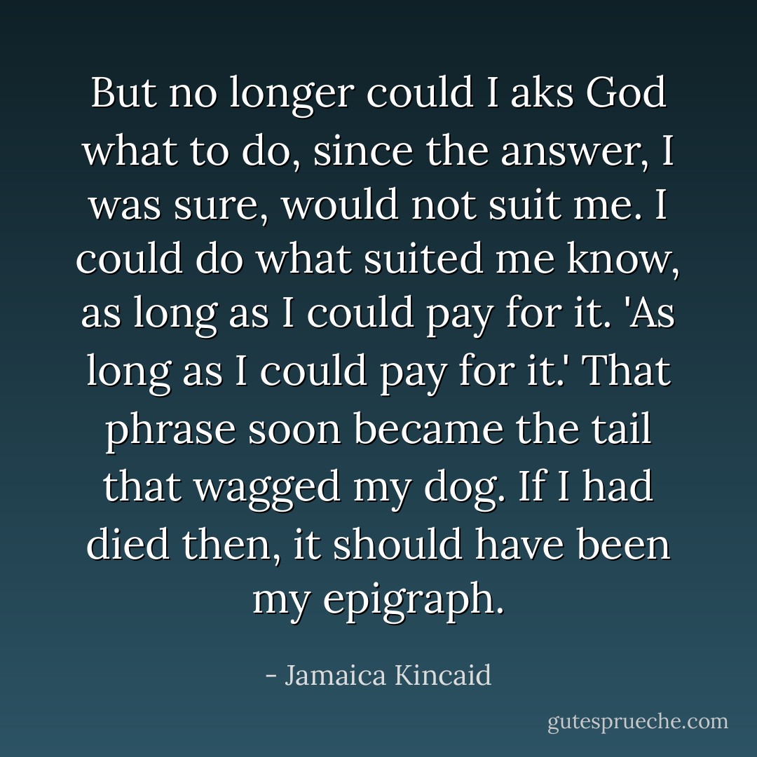 But no longer could I aks God what to do, since the answer, I was sure, would not suit me. I could do what suited me know, as long as I could pay for it. 'As long as I could pay for it.' That phrase soon became the tail that wagged my dog. If I had died then, it should have been my epigraph. - Jamaica Kincaid