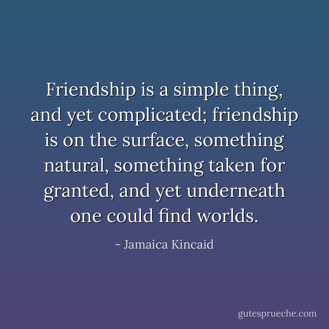Friendship is a simple thing, and yet complicated; friendship is on the surface, something natural, something taken for granted, and yet underneath one could find worlds. - Jamaica Kincaid
