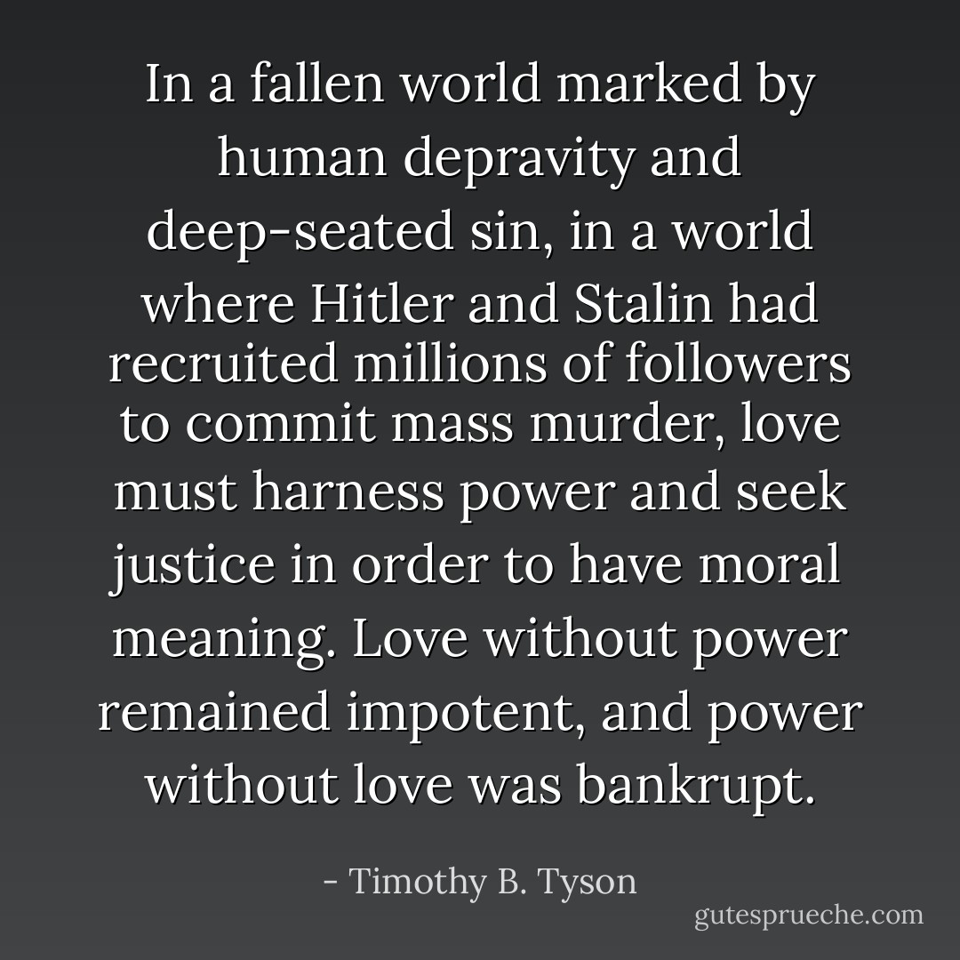 In a fallen world marked by human depravity and deep-seated sin, in a world where Hitler and Stalin had recruited millions of followers to commit mass murder, love must harness power and seek justice in order to have moral meaning. Love without power remained impotent, and power without love was bankrupt. - Timothy B. Tyson
