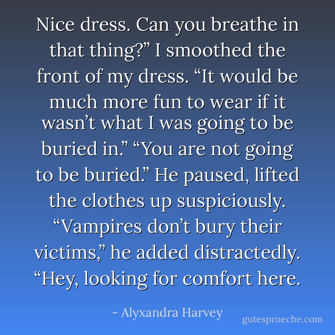 Nice dress. Can you breathe in that thing?”<br />I smoothed the front of my dress. “It would be much more fun to wear if it wasn’t what I was going to be buried in.”<br />“You are not going to be buried.” He paused, lifted the clothes up suspiciously.<br />“Vampires don’t bury their victims,” he added distractedly.<br />“Hey, looking for comfort here. - Alyxandra Harvey