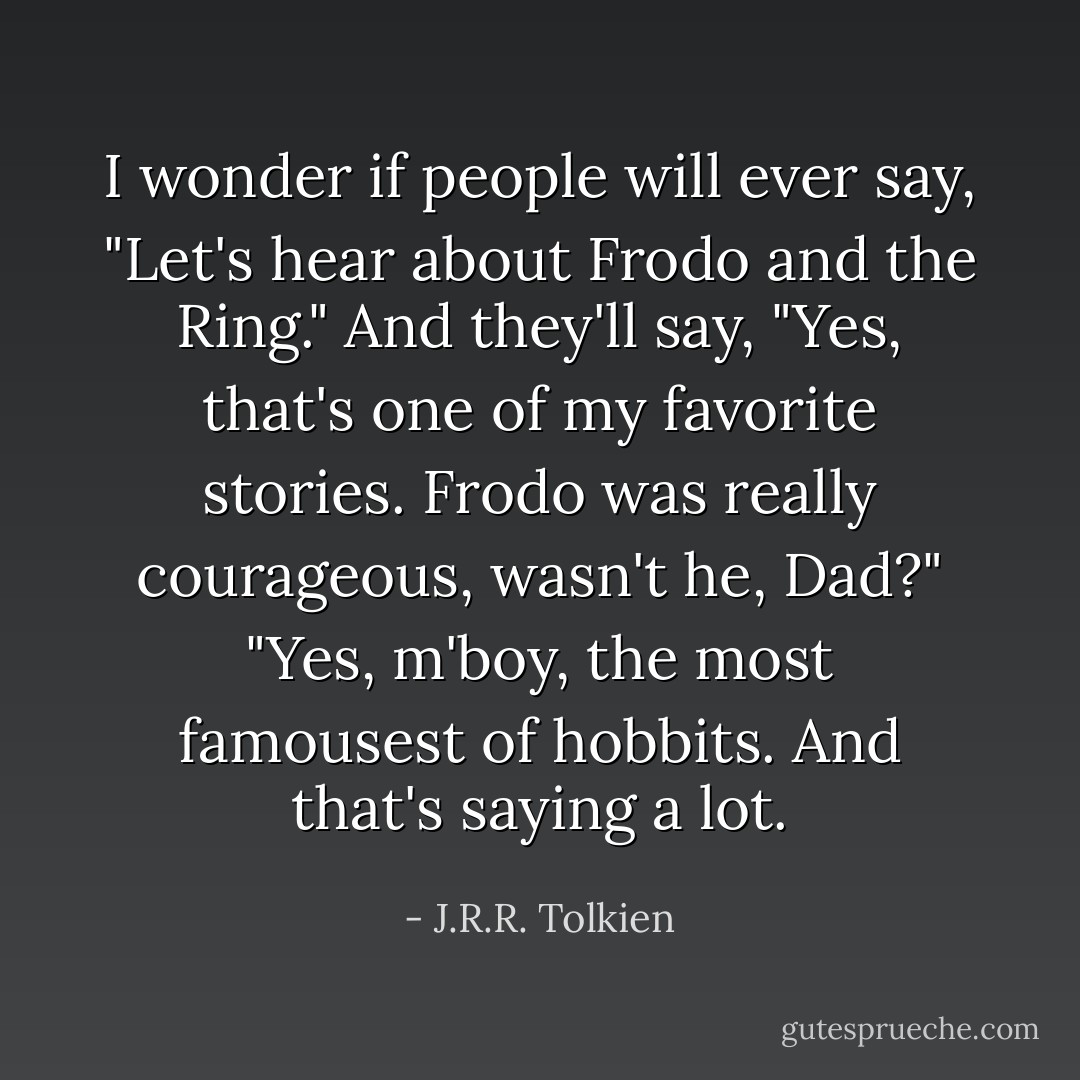 I wonder if people will ever say, "Let's hear about Frodo and the Ring." And they'll say, "Yes, that's one of my favorite stories. Frodo was really courageous, wasn't he, Dad?" "Yes, m'boy, the most famousest of hobbits. And that's saying a lot. - J.R.R. Tolkien