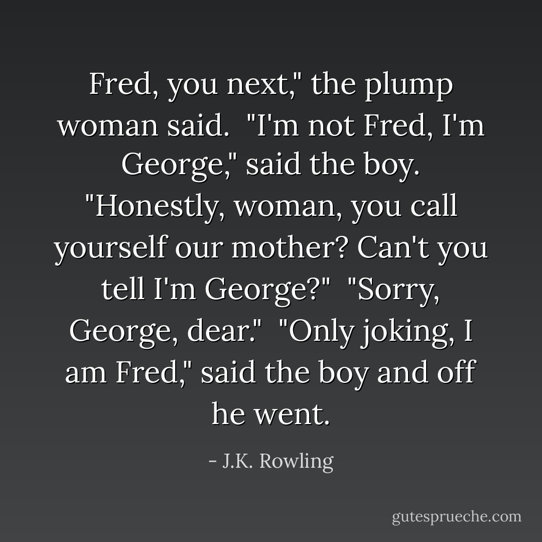 Fred, you next," the plump woman said.<br /> "I'm not Fred, I'm George," said the boy. "Honestly, woman, you call yourself our mother? Can't you tell I'm George?"<br /> "Sorry, George, dear."<br /> "Only joking, I am Fred," said the boy and off he went. - J.K. Rowling