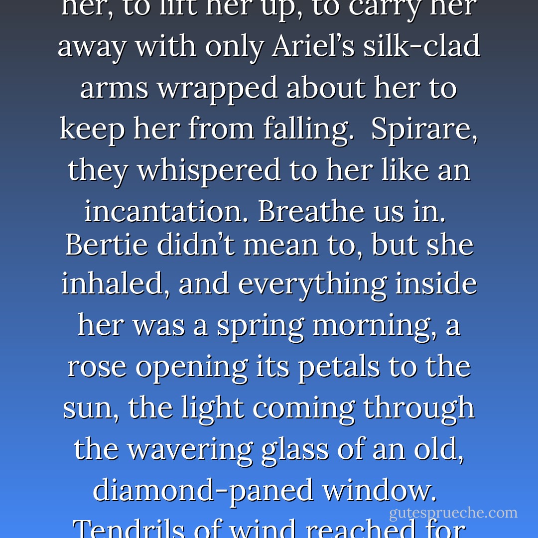 The collar had restrained his winds but not killed them. They uncoiled from behind the shadows, ready to surround her, to lift her up, to carry her away with only Ariel’s silk-clad arms wrapped about her to keep her from falling.<br /><br /><i>Spirare</i>, they whispered to her like an incantation. <i>Breathe us in</i>.<br /><br />Bertie didn’t mean to, but she inhaled, and everything inside her was a spring morning, a rose opening its petals to the sun, the light coming through the wavering glass of an old, diamond-paned window.<br /><br />Tendrils of wind reached for Bertie with a coaxing hand. <i>Release him, and he will love you.</i> - Lisa Mantchev