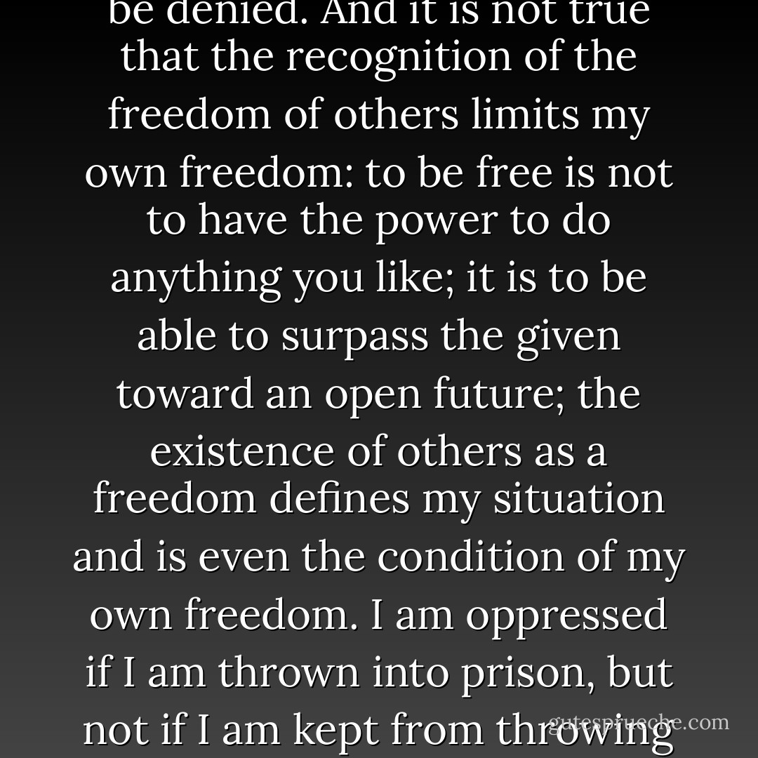 A freedom which is interested only in denying freedom must be denied. And it is not true that the recognition of the freedom of others limits my own freedom: to be free is not to have the power to do anything you like; it is to be able to surpass the given toward an open future; the existence of others as a freedom defines my situation and is even the condition of my own freedom. I am oppressed if I am thrown into prison, but not if I am kept from throwing my neighbor into prison. - Simone de Beauvoir