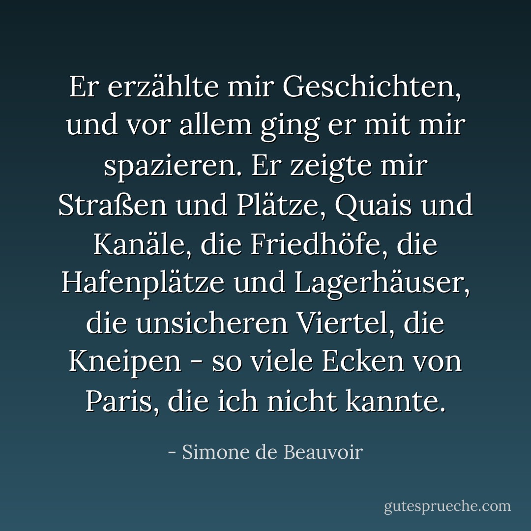 Er erzählte mir Geschichten, und vor allem ging er mit mir spazieren. Er zeigte mir Straßen und Plätze, Quais und Kanäle, die Friedhöfe, die Hafenplätze und Lagerhäuser, die unsicheren Viertel, die Kneipen - so viele Ecken von Paris, die ich nicht kannte. - Simone de Beauvoir