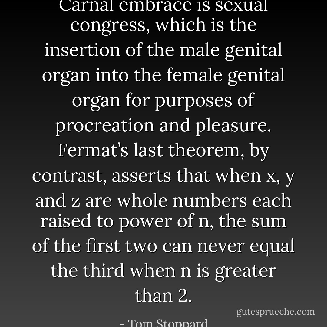 Carnal embrace is sexual congress, which is the insertion of the male genital organ into the female genital organ for purposes of procreation and pleasure. Fermat’s last theorem, by contrast, asserts that when x, y and z are whole numbers each raised to power of n, the sum of the first two can never equal the third when n is greater than 2. - Tom Stoppard