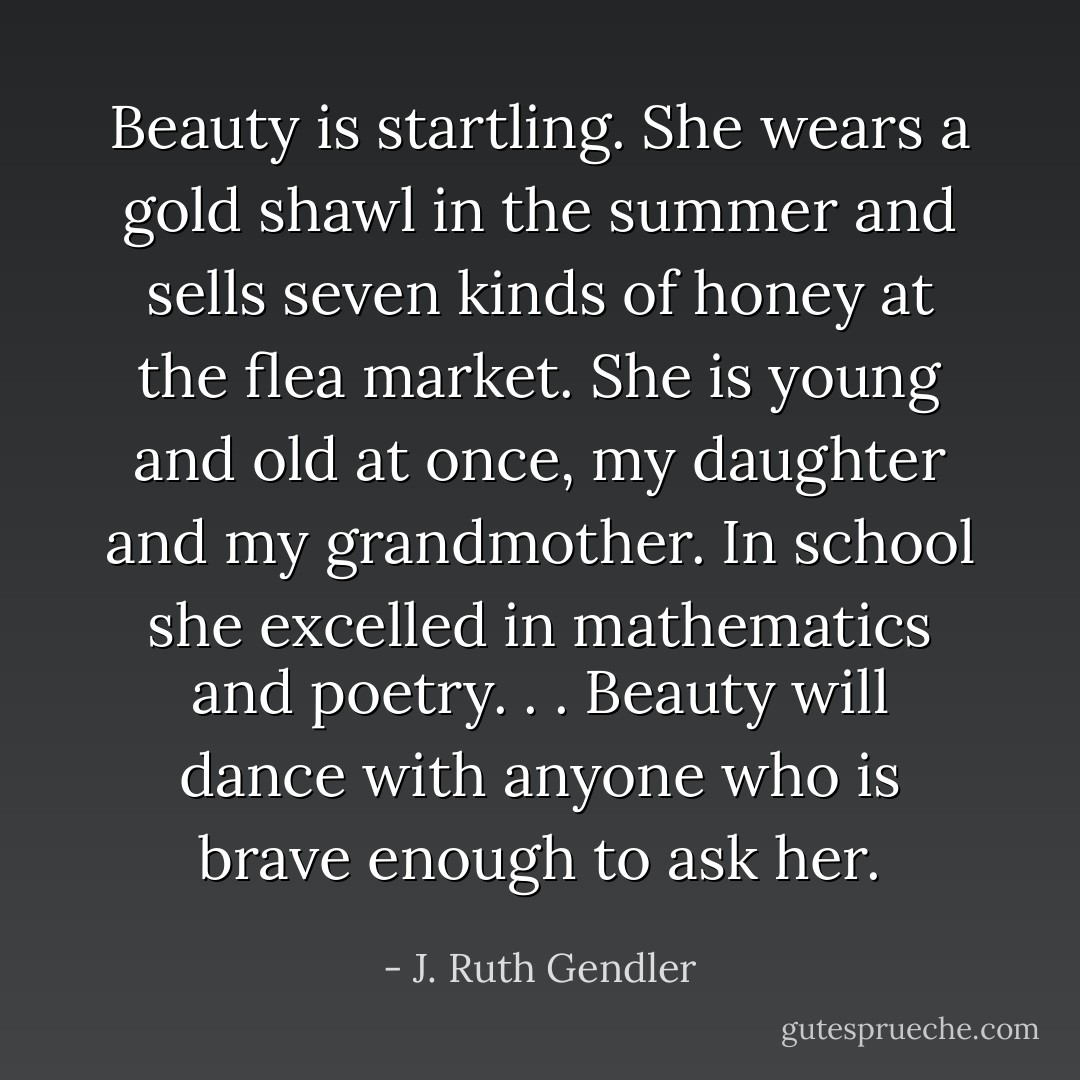 Beauty is startling. She wears a gold shawl in the summer and sells seven kinds of honey at the flea market. She is young and old at once, my daughter and my grandmother. In school she excelled in mathematics and poetry. . . Beauty will dance with anyone who is brave enough to ask her. - J. Ruth Gendler