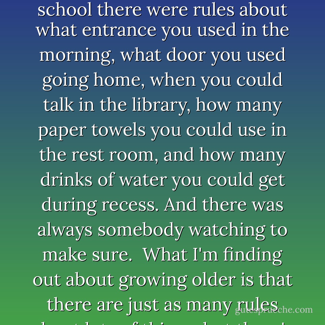 I used to think that when I grew up there wouldn't be so many rules. Back in elementary school there were rules about what entrance you used in the morning, what door you used going home, when you could talk in the library, how many paper towels you could use in the rest room, and how many drinks of water you could get during recess. And there was always somebody watching to make sure.<br /><br />What I'm finding out about growing older is that there are just as many rules about lots of things, but there's nobody watching. - Phyllis Reynolds Naylor
