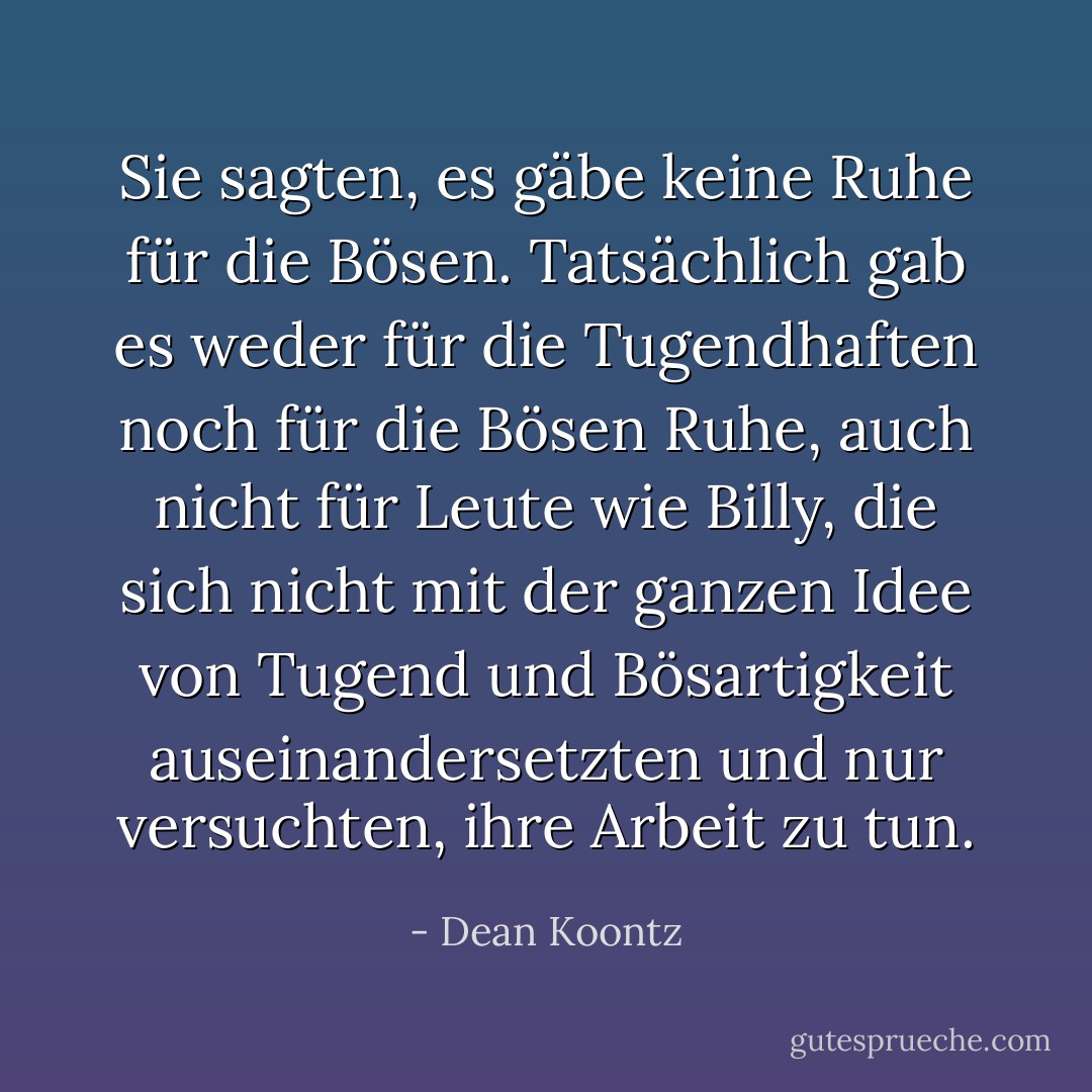 Sie sagten, es gäbe keine Ruhe für die Bösen. Tatsächlich gab es weder für die Tugendhaften noch für die Bösen Ruhe, auch nicht für Leute wie Billy, die sich nicht mit der ganzen Idee von Tugend und Bösartigkeit auseinandersetzten und nur versuchten, ihre Arbeit zu tun. - Dean Koontz<