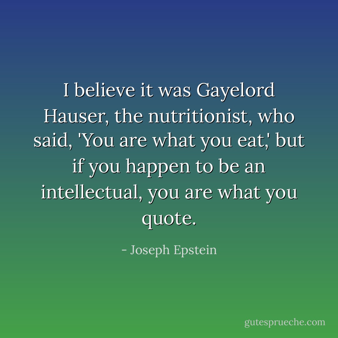 I believe it was Gayelord Hauser, the nutritionist, who said, 'You are what you eat,' but if you happen to be an intellectual, you are what you quote. - Joseph Epstein