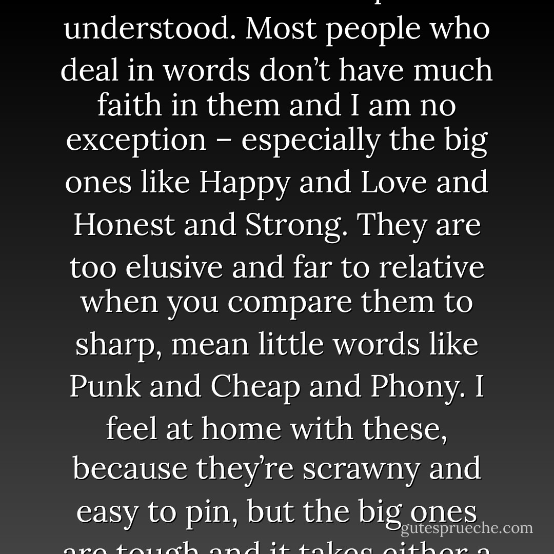 Happy," I muttered, trying to pin the word down. But it is one of those words, like Love, that I have never quite understood. Most people who deal in words don’t have much faith in them and I am no exception – especially the big ones like Happy and Love and Honest and Strong. They are too elusive and far to relative when you compare them to sharp, mean little words like Punk and Cheap and Phony. I feel at home with these, because they’re scrawny and easy to pin, but the big ones are tough and it takes either a priest or a fool to use them with any confidence. - Hunter S. Thompson