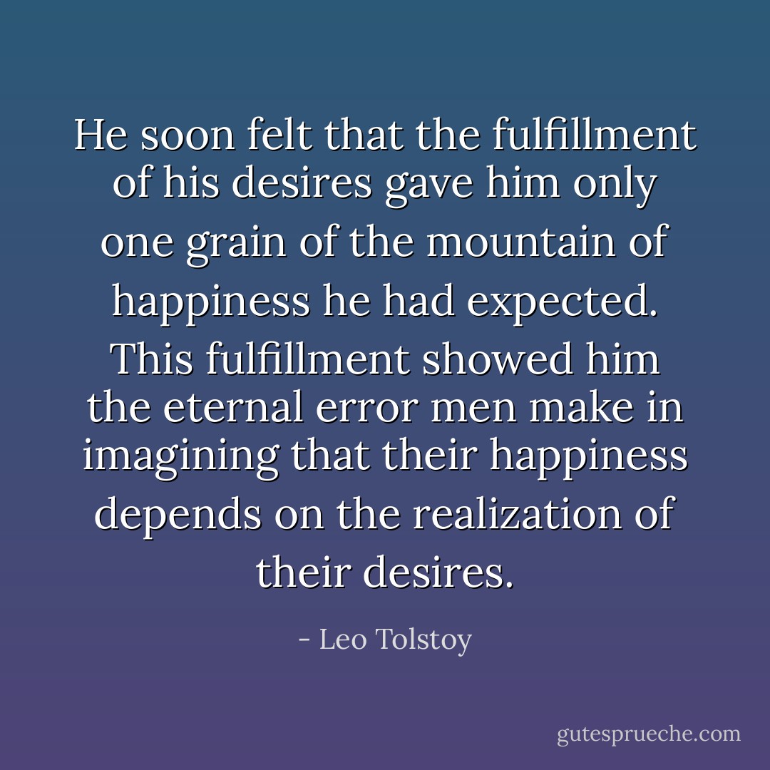 He soon felt that the fulfillment of his desires gave him only one grain of the mountain of happiness he had expected. This fulfillment showed him the eternal error men make in imagining that their happiness depends on the realization of their desires. - Leo Tolstoy