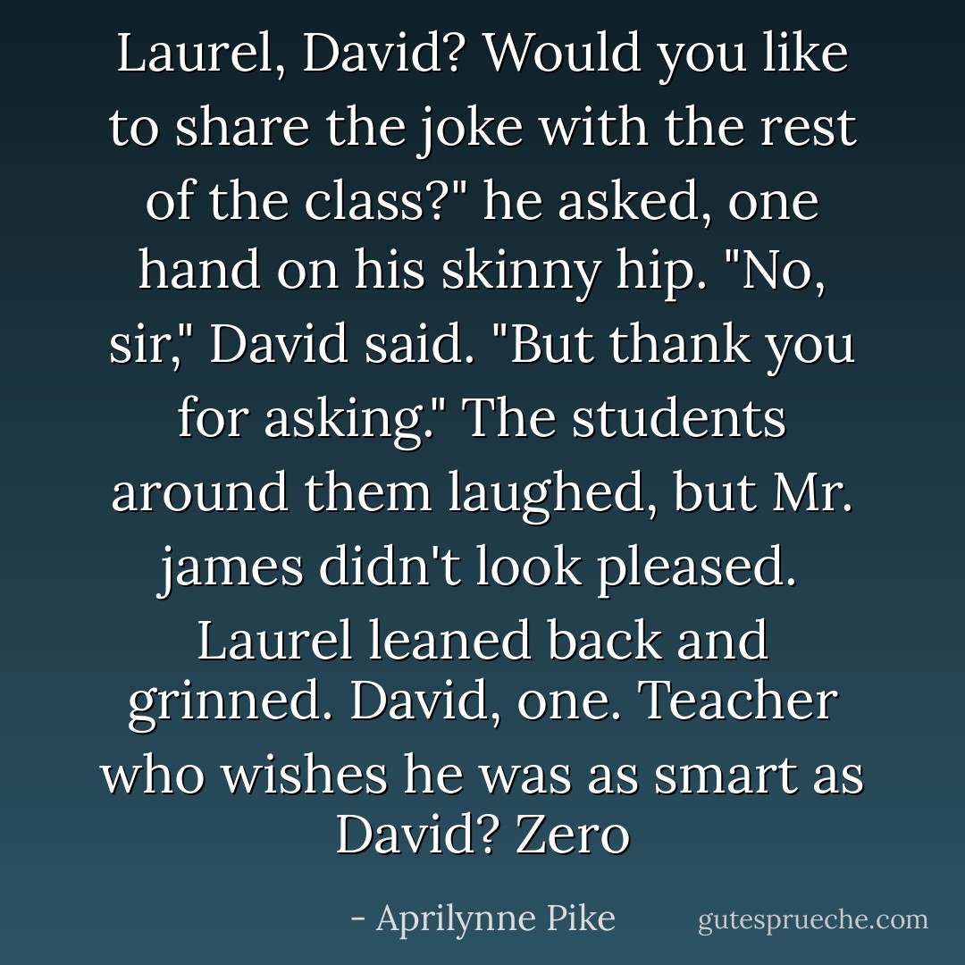Laurel, David? Would you like to share the joke with the rest of the class?" he asked, one hand on his skinny hip.<br />"No, sir," David said. "But thank you for asking." The students around them laughed, but Mr. james didn't look pleased. Laurel leaned back and grinned. <i>David, one. Teacher who wishes he was as smart as David? Zero</i> - Aprilynne Pike