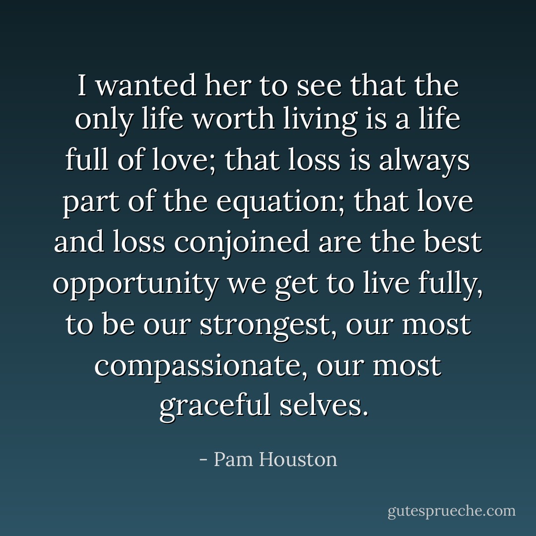 I wanted her to see that the only life worth living is a life full of love; that loss is always part of the equation; that love and loss conjoined are the best opportunity we get to live fully, to be our strongest, our most compassionate, our most graceful selves.  - Pam Houston