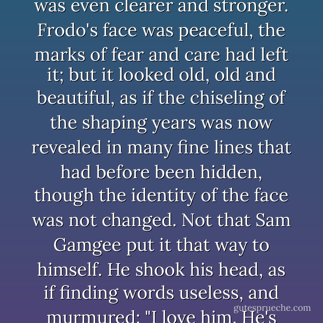 Then as he had kept watch Sam had noticed that at times a light seemed to be shining faintly within; but now the light was even clearer and stronger. Frodo's face was peaceful, the marks of fear and care had left it; but it looked old, old and beautiful, as if the chiseling of the shaping years was now revealed in many fine lines that had before been hidden, though the identity of the face was not changed. Not that Sam Gamgee put it that way to himself. He shook his head, as if finding words useless, and murmured: "I love him. He's like that, and sometimes it shines through, somehow. But I love him, whether or no. - J.R.R. Tolkien