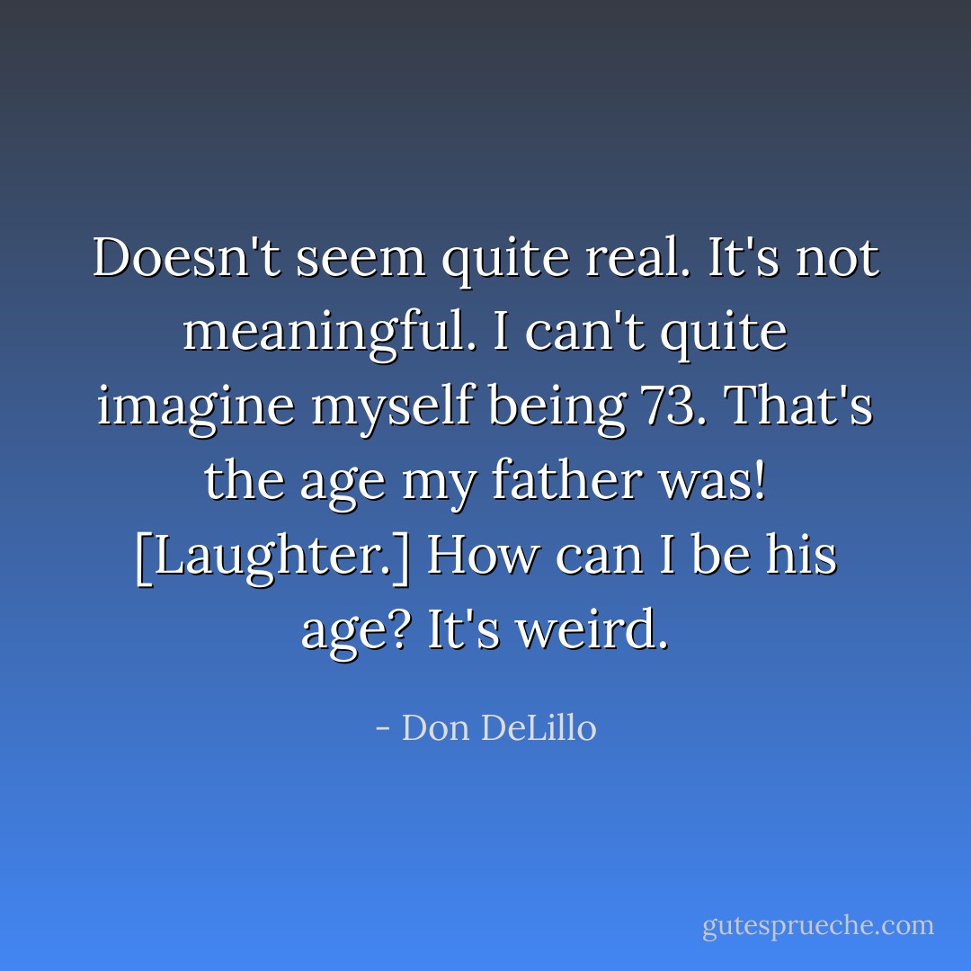 Doesn't seem quite real. It's not meaningful. I can't quite imagine myself being 73. That's the age my father was! [Laughter.] How can I be his age? It's weird. - Don DeLillo