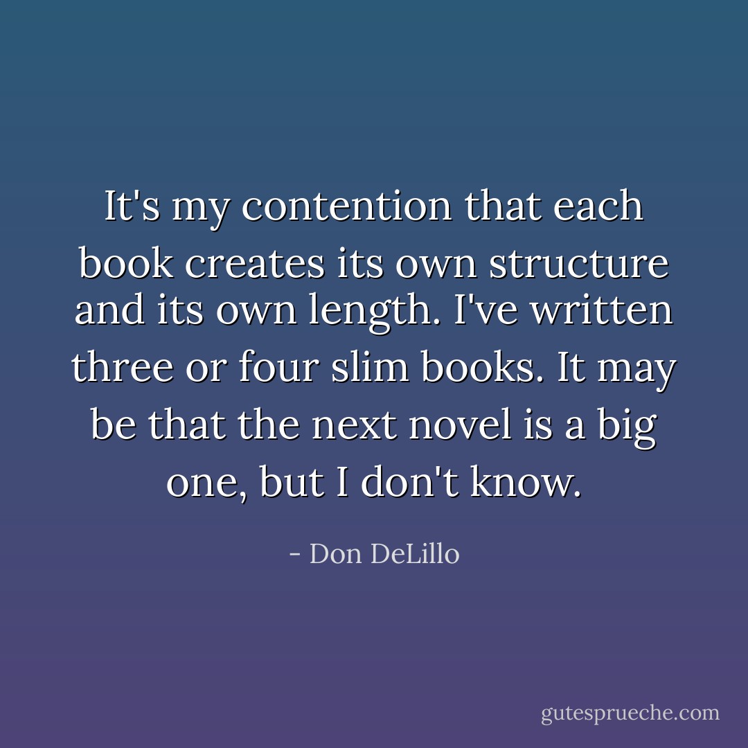 It's my contention that each book creates its own structure and its own length. I've written three or four slim books. It may be that the next novel is a big one, but I don't know. - Don DeLillo