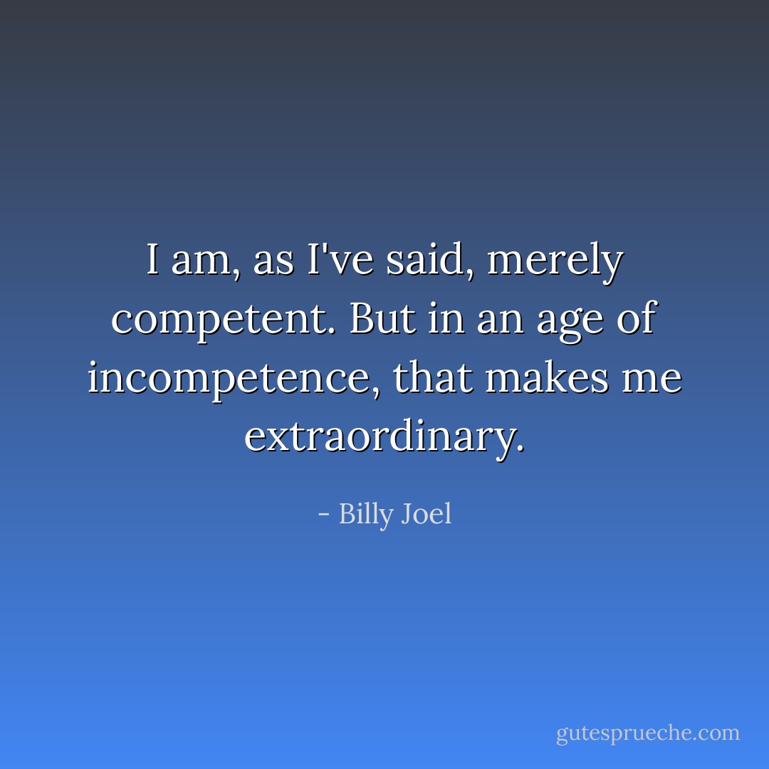 I am, as I've said, merely competent. But in an age of incompetence, that makes me extraordinary. - Billy Joel