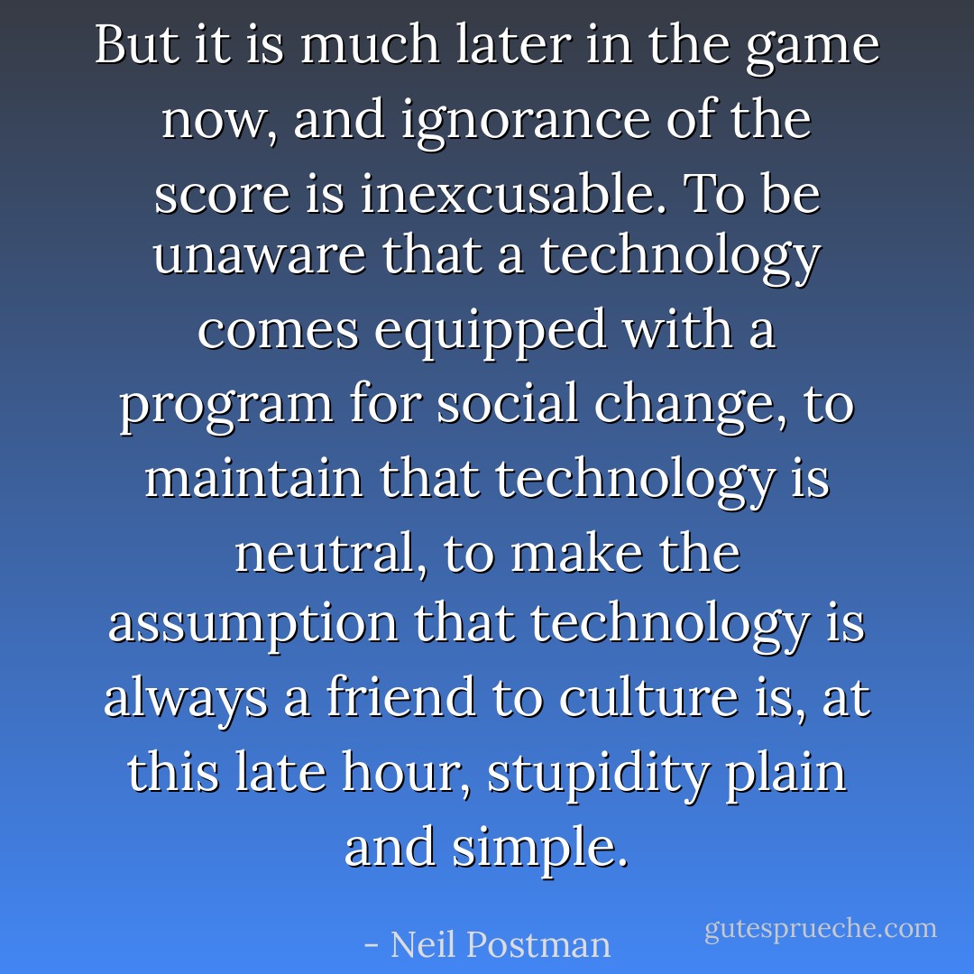 But it is much later in the game now, and ignorance of the score is inexcusable. To be unaware that a technology comes equipped with a program for social change, to maintain that technology is neutral, to make the assumption that technology is always a friend to culture is, at this late hour, stupidity plain and simple. - Neil Postman