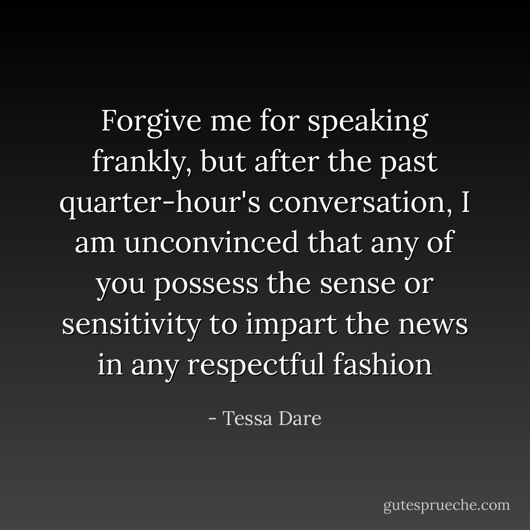 Forgive me for speaking frankly, but after the past quarter-hour's conversation, I am unconvinced that any of you possess the sense or sensitivity to impart the news in any respectful fashion - Tessa Dare