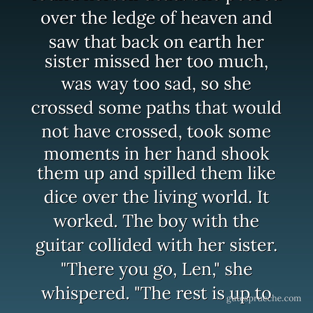 There once was a girl who found herself dead.<br />She peered over the ledge of heaven<br />and saw that back on earth<br />her sister missed her too much,<br />was way too sad,<br />so she crossed some paths<br />that would not have crossed,<br />took some moments in her hand<br />shook them up<br />and spilled them like dice<br />over the living world.<br />It worked.<br />The boy with the guitar collided<br />with her sister.<br />"There you go, Len," she whispered. "The rest is up to you. - Jandy Nelson