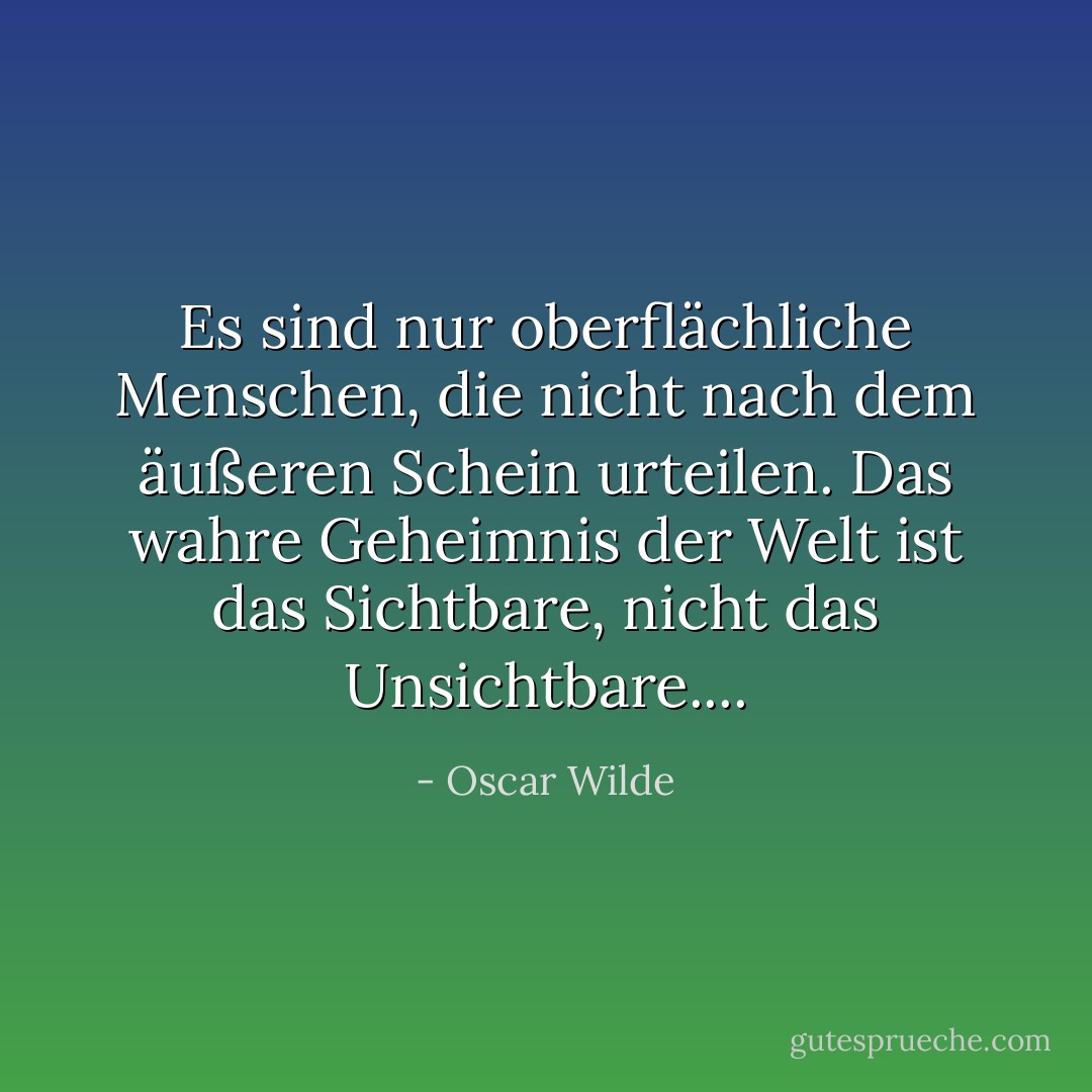 Es sind nur oberflächliche Menschen, die nicht nach dem äußeren Schein urteilen. Das wahre Geheimnis der Welt ist das Sichtbare, nicht das Unsichtbare.... - Oscar Wilde<