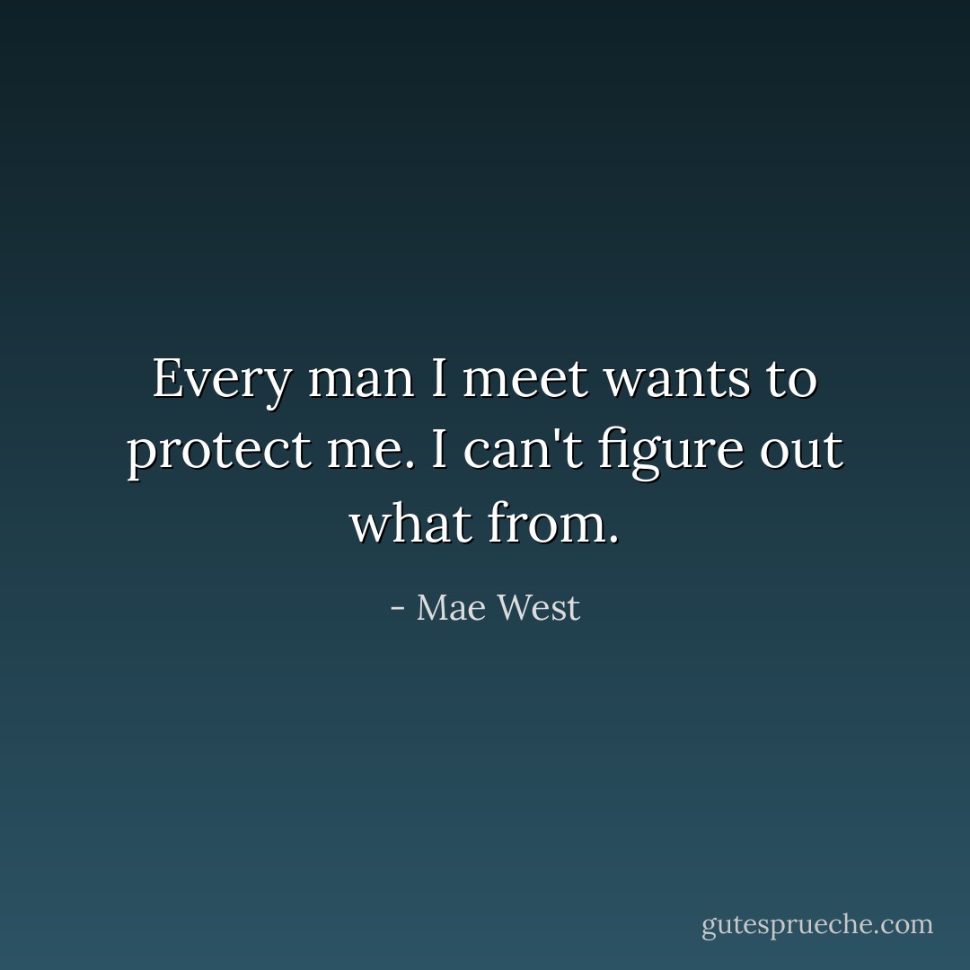 Every man I meet wants to protect me. I can't figure out what from. - Mae West