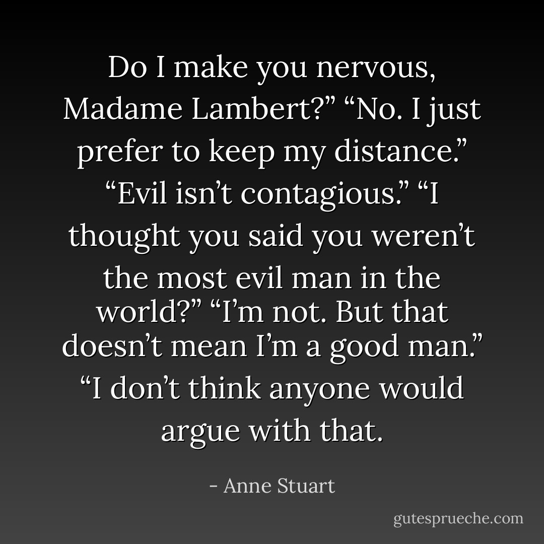 Do I make you nervous, Madame Lambert?”<br />“No. I just prefer to keep my distance.”<br />“Evil isn’t contagious.”<br />“I thought you said you weren’t the most evil man in the world?”<br />“I’m not. But that doesn’t mean I’m a good man.”<br />“I don’t think anyone would argue with that. - Anne Stuart