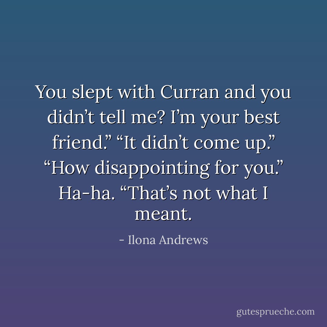You slept with Curran and you didn’t tell me? I’m your best friend.”<br />“It didn’t come up.”<br />“How disappointing for you.”<br />Ha-ha. “That’s not what I meant. - Ilona Andrews