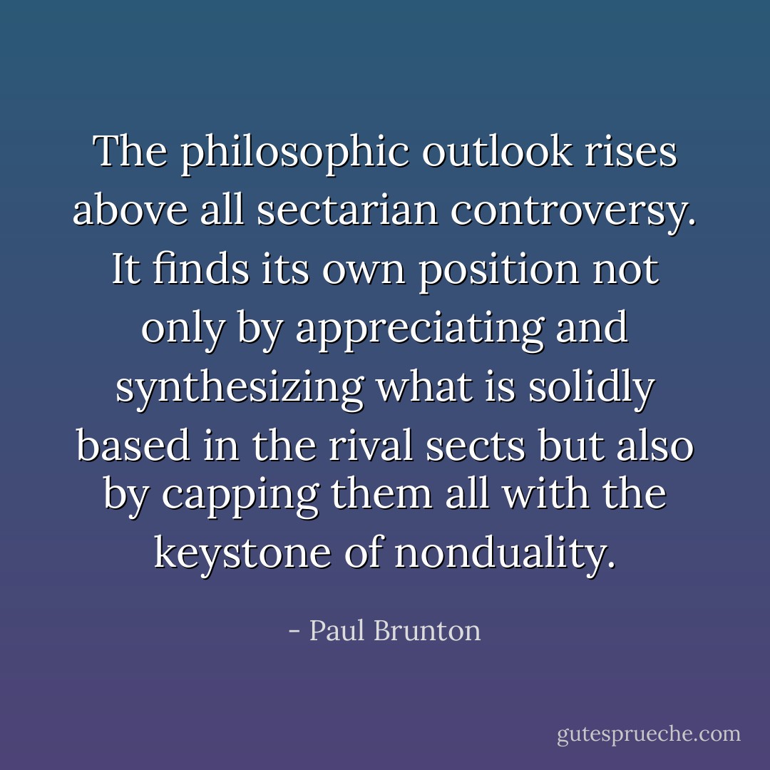 The philosophic outlook rises above all sectarian controversy. It finds its own position not only by appreciating and synthesizing what is solidly based in the rival sects but also by capping them all with the keystone of nonduality. - Paul Brunton