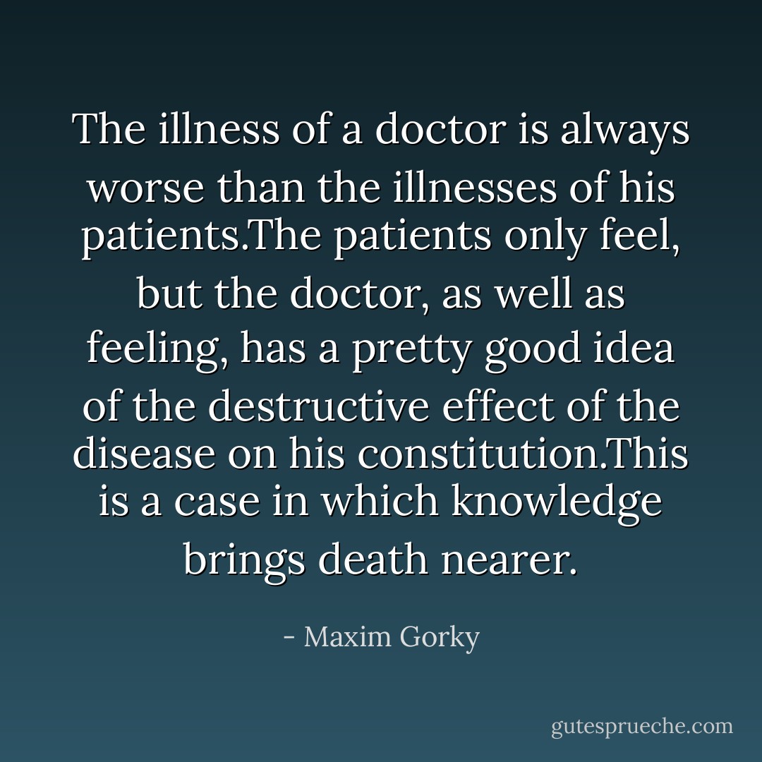 The illness of a doctor is always worse than the illnesses of his patients.The patients only feel, but the doctor, as well as feeling, has a pretty good idea of the destructive effect of the disease on his constitution.This is a case in which knowledge brings death nearer. - Maxim Gorky