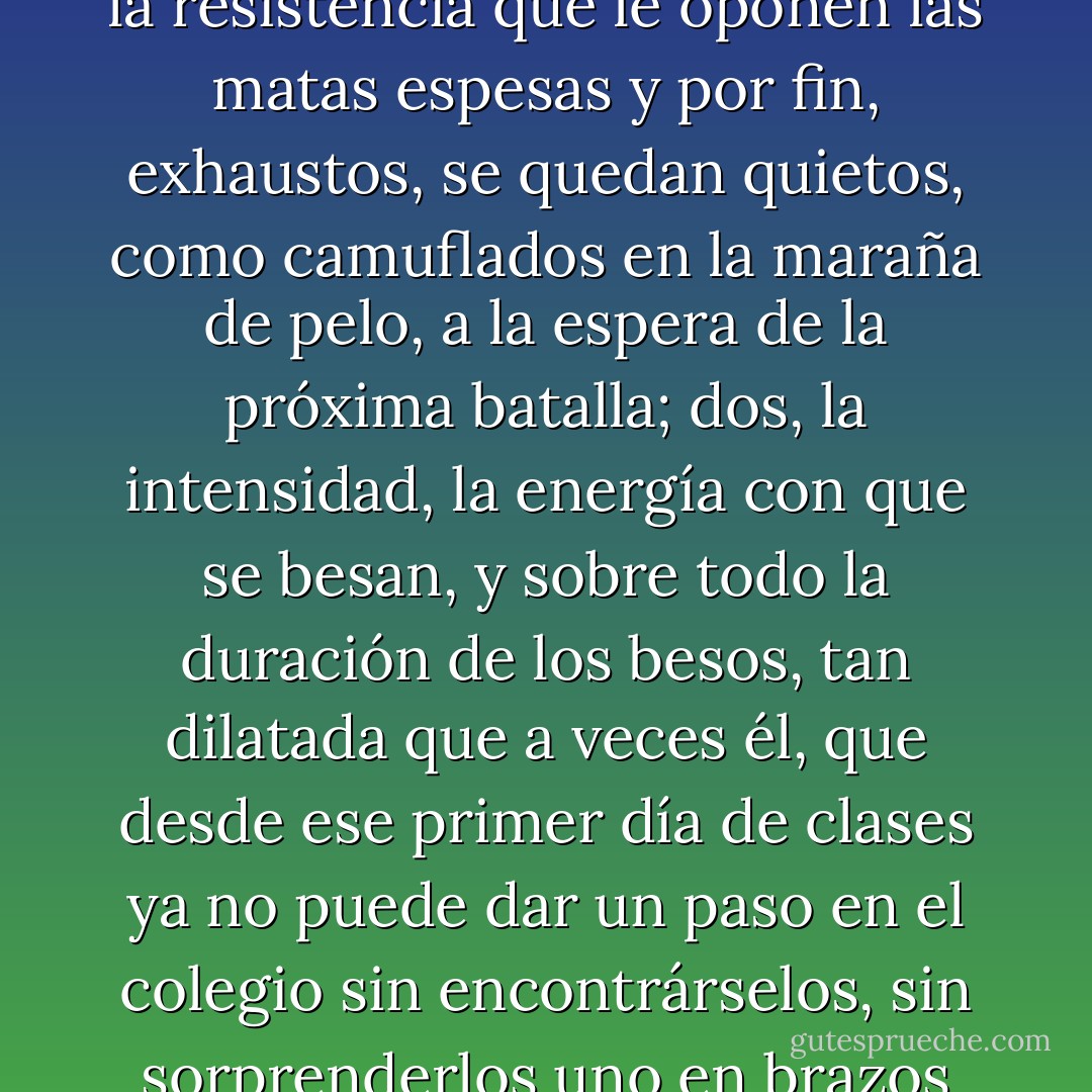 Dos cosas lo rondan, sin embargo: una, la imagen de los dedos de ella abriéndose paso por entre los rulos de su mejor amigo, el contoneo de esa patrulla de soldaditos voluptuosos que exploran cada recodo de esa selva oscura y de pronto, lánguidos, se abandonan al roce de los mechones espiralados, ceden a la resistencia que le oponen las matas espesas y por fin, exhaustos, se quedan quietos, como camuflados en la maraña de pelo, a la espera de la próxima batalla; dos, la intensidad, la energía con que se besan, y sobre todo la duración de los besos, tan dilatada que a veces él, que desde ese primer día de clases ya no puede dar un paso en el colegio sin encontrárselos, sin sorprenderlos uno en brazos del otro, trenzados en una de esas ceremonias de succión mutua que los raptan del mundo, tiene la impresión de que van dejando de moverse, aplacan la respiración, se dejan mecer por el ritmo de lo único que sigue vivo en ellos, la danza muda de sus lenguas, y terminan por dormirse. - Alan Pauls