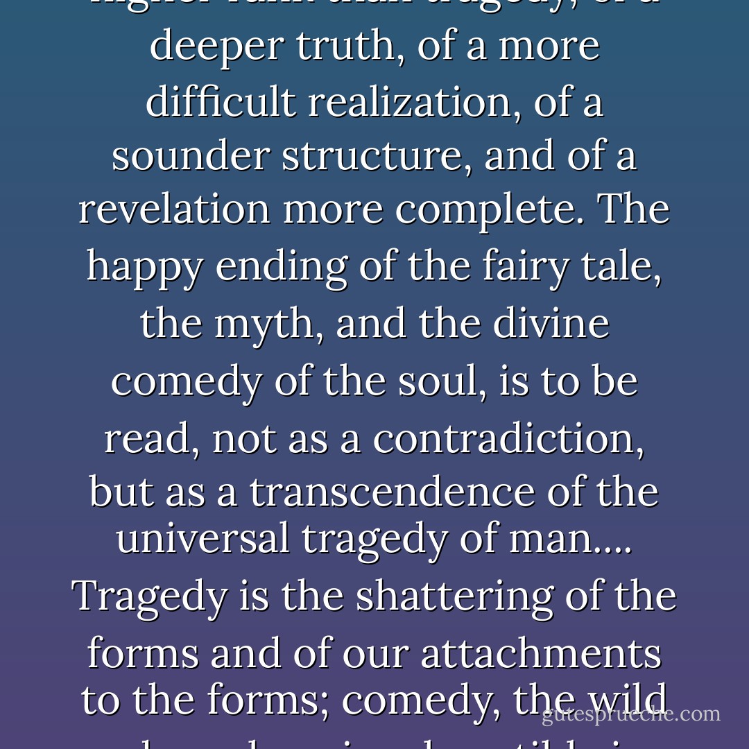 [Comedies], in the ancient world, were regarded as of a higher rank than tragedy, of a deeper truth, of a more difficult realization, of a sounder structure, and of a revelation more complete. The happy ending of the fairy tale, the myth, and the divine comedy of the soul, is to be read, not as a contradiction, but as a transcendence of the universal tragedy of man.... Tragedy is the shattering of the forms and of our attachments to the forms; comedy, the wild and careless, inexhaustible joy of life invincible. - Joseph Campbell